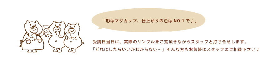 「形はマグカップ、仕上がりの色はNO.1で♪」 受講日当日に、実際のサンプルをご覧頂きながらスタッフと打ち合わせします。「どれにしたらいいかわからない・・・」そんな方もお気軽にスタッフにご相談下さい♪